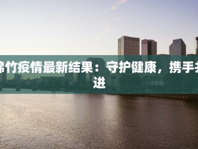 绵竹疫情最新结果：守护健康，携手共进